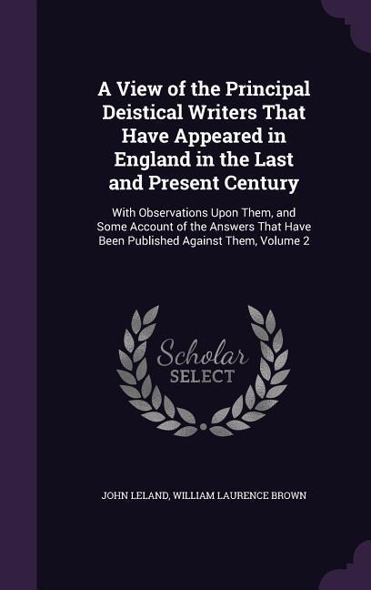 A View of the Principal Deistical Writers That Have Appeared in England in the Last and Present Century: With Observations Upon Them, and Some Account