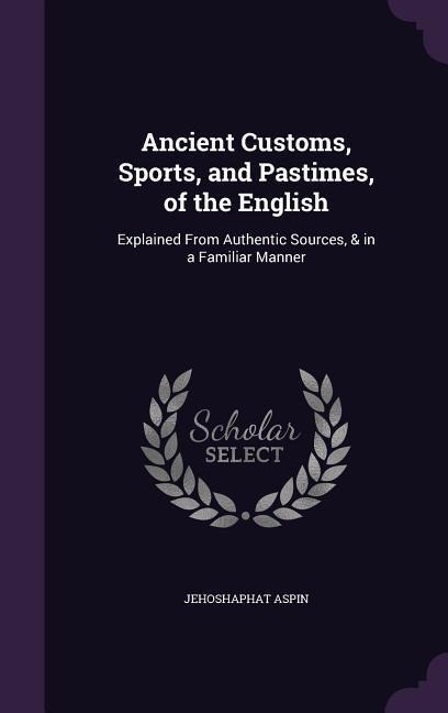 Ancient Customs, Sports, and Pastimes, of the English: Explained From Authentic Sources, & in a Familiar Manner