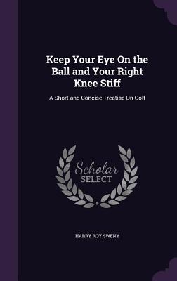 Keep Your Eye On the Ball and Your Right Knee Stiff: A Short and Concise Treatise On Golf
