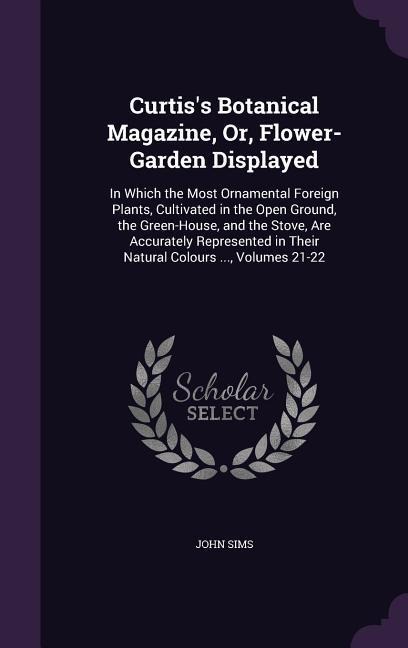 Curtiss Botanical Magazine, Or, Flower-Garden Displayed: In Which the Most Ornamental Foreign Plants, Cultivated in the Open Ground, the Green-House, and the Stove, Are Accurately Represented in Their Natural Colours ..., Volumes 21-22