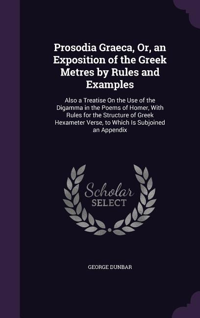 Prosodia Graeca, Or, an Exposition of the Greek Metres by Rules and Examples: Also a Treatise On the Use of the Digamma in the Poems of Homer, With Rules for the Structure of Greek Hexameter Verse, to Which Is Subjoined an Appendix