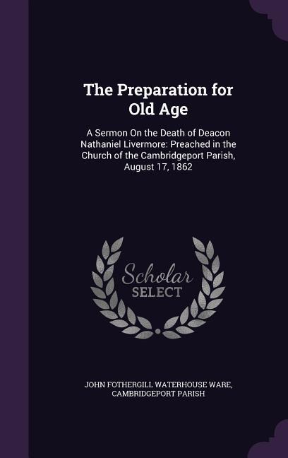 The Preparation for Old Age: A Sermon On the Death of Deacon Nathaniel Livermore: Preached in the Church of the Cambridgeport Parish, August 17, 1862
