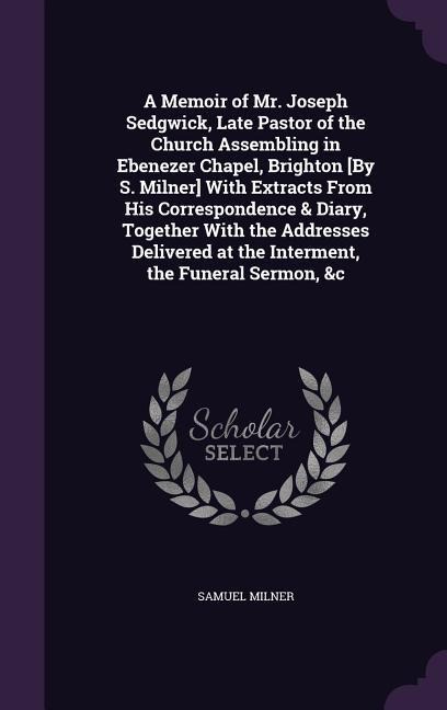 A Memoir of Mr. Joseph Sedgwick, Late Pastor of the Church Assembling in Ebenezer Chapel, Brighton [By S. Milner] With Extracts From His Correspondence & Diary, Together With the Addresses Delivered at the Interment, the Funeral Sermon, &c
