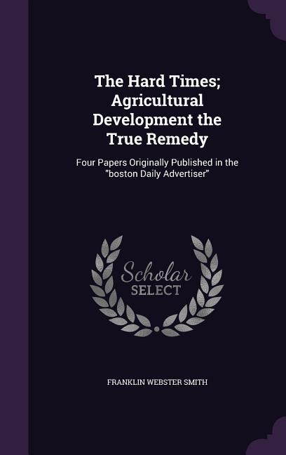 The Hard Times; Agricultural Development the True Remedy: Four Papers Originally Published in the "boston Daily Advertiser"