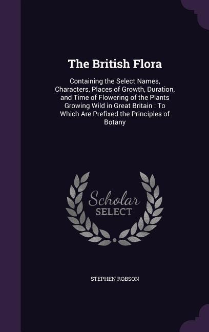 The British Flora: Containing the Select Names, Characters, Places of Growth, Duration, and Time of Flowering of the Plants Growing Wild in Great Britain: To Which Are Prefixed the Principles of Botany