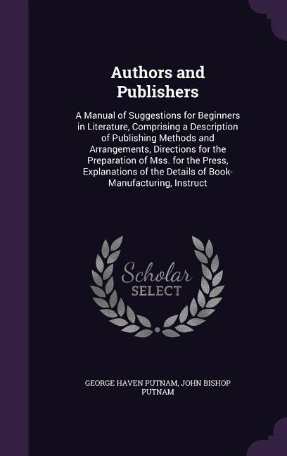 Authors and Publishers: A Manual of Suggestions for Beginners in Literature, Comprising a Description of Publishing Methods and Arrangements, Directions for the Preparation of Mss. for the Press, Explanations of the Details of Book-Manufacturing, Instruct