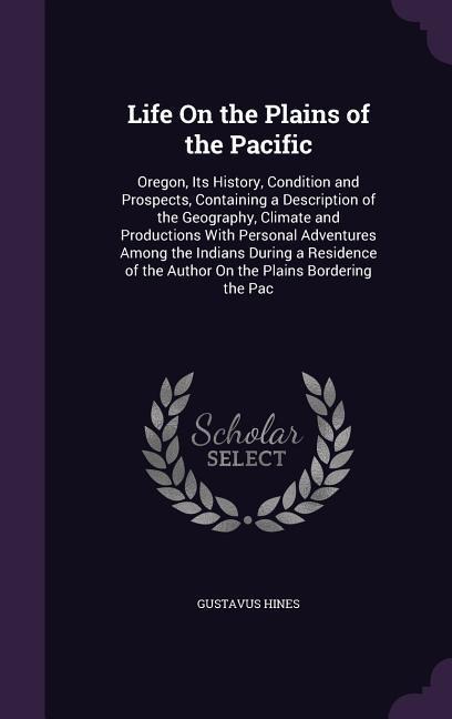 Life On the Plains of the Pacific: Oregon, Its History, Condition and Prospects, Containing a Description of the Geography, Climate and Productions With Personal Adventures Among the Indians During a Residence of the Author On the Plains Bordering the Pac