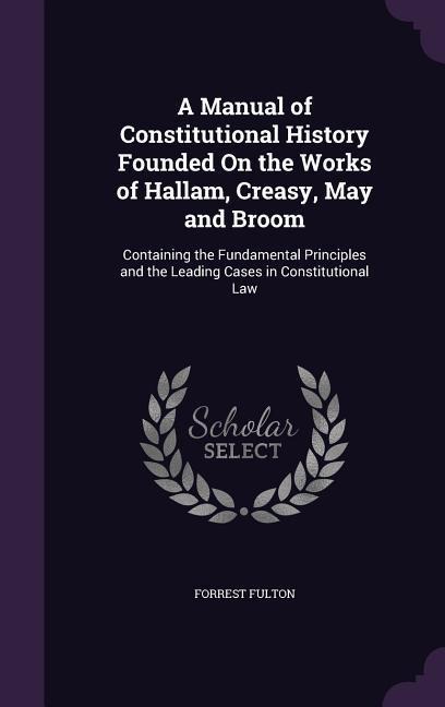A Manual of Constitutional History Founded On the Works of Hallam, Creasy, May and Broom: Containing the Fundamental Principles and the Leading Cases in Constitutional Law