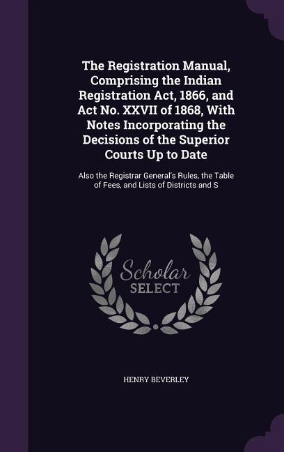 The Registration Manual, Comprising the Indian Registration Act, 1866, and Act No. XXVII of 1868, With Notes Incorporating the Decisions of the Superior Courts Up to Date: Also the Registrar Generals Rules, the Table of Fees, and Lists of Districts and S