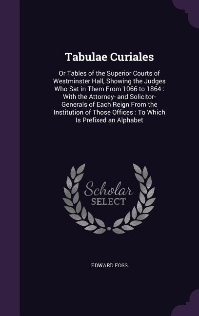 Tabulae Curiales: Or Tables of the Superior Courts of Westminster Hall, Showing the Judges Who Sat in Them From 1066 to 1864: With the Attorney- and Solicitor-Generals of Each Reign From the Institution of Those Offices: To Which Is Prefixed an Alphabet