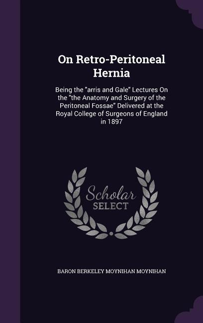 On Retro-Peritoneal Hernia: Being the "arris and Gale" Lectures On the "the Anatomy and Surgery of the Peritoneal Fossae" Delivered at the Royal College of Surgeons of England in 1897