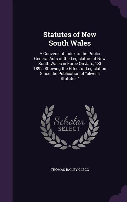 Statutes of New South Wales: A Convenient Index to the Public General Acts of the Legislature of New South Wales in Force On Jan., 1St 1892, Showing the Effect of Legislation Since the Publication of "oliver's Statutes."