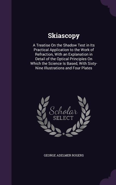 Skiascopy: A Treatise On the Shadow Test in Its Practical Application to the Work of Refraction, With an Explanation in Detail of the Optical Principles On Which the Science Is Based, With Sixty-Nine Illustrations and Four Plates