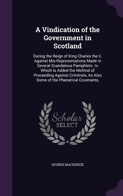 A Vindication of the Government in Scotland: During the Reign of King Charles the Ii. Against Mis-Representations Made in Several Scandalous Pamphlets. to Which Is Added the Method of Proceeding Against Criminals, As Also Some of the Phanatical Covenants,