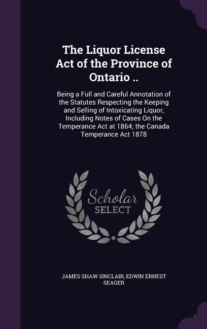 The Liquor License Act of the Province of Ontario ..: Being a Full and Careful Annotation of the Statutes Respecting the Keeping and Selling of Intoxicating Liquor, Including Notes of Cases On the Temperance Act at 1864; the Canada Temperance Act 1878