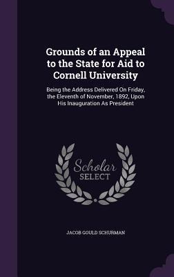 Grounds of an Appeal to the State for Aid to Cornell University: Being the Address Delivered On Friday, the Eleventh of November, 1892, Upon His Inauguration As President