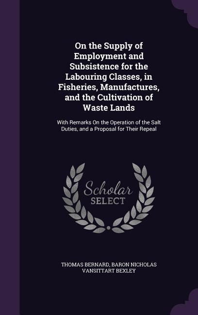 On the Supply of Employment and Subsistence for the Labouring Classes, in Fisheries, Manufactures, and the Cultivation of Waste Lands: With Remarks On the Operation of the Salt Duties, and a Proposal for Their Repeal