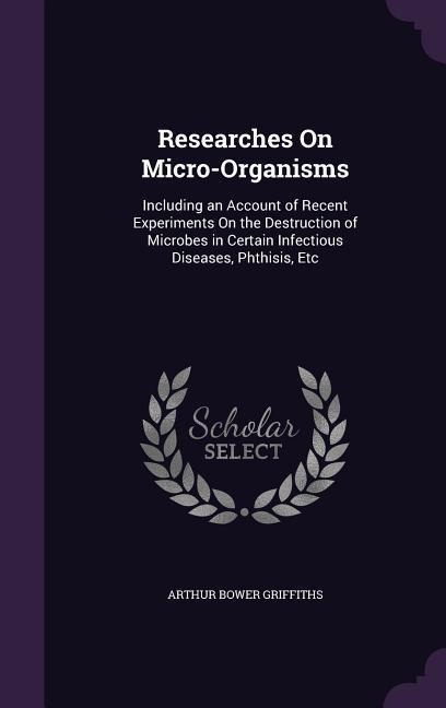 Researches On Micro-Organisms: Including an Account of Recent Experiments On the Destruction of Microbes in Certain Infectious Diseases, Phthisis, Etc