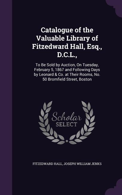 Catalogue of the Valuable Library of Fitzedward Hall, Esq., D.C.L.,: To Be Sold by Auction, On Tuesday, February 5, 1867 and Following Days by Leonard & Co. at Their Rooms, No. 50 Bromfield Street, Boston