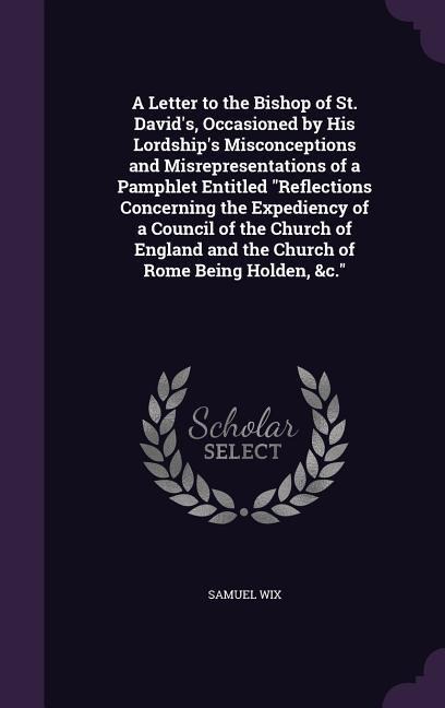 A Letter to the Bishop of St. David's, Occasioned by His Lordship's Misconceptions and Misrepresentations of a Pamphlet Entitled "Reflections Concerning the Expediency of a Council of the Church of England and the Church of Rome Being Holden, &c."