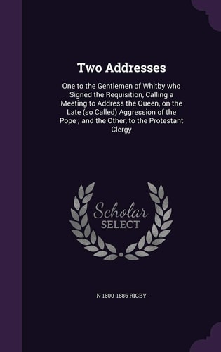 Two Addresses One to the Gentlemen of Whitby Who Signed the Requisition, Calling a Meeting to Address the Queen, on the Late (So Called) Aggression of the Pope; and the Other, to the Protestant Clergy