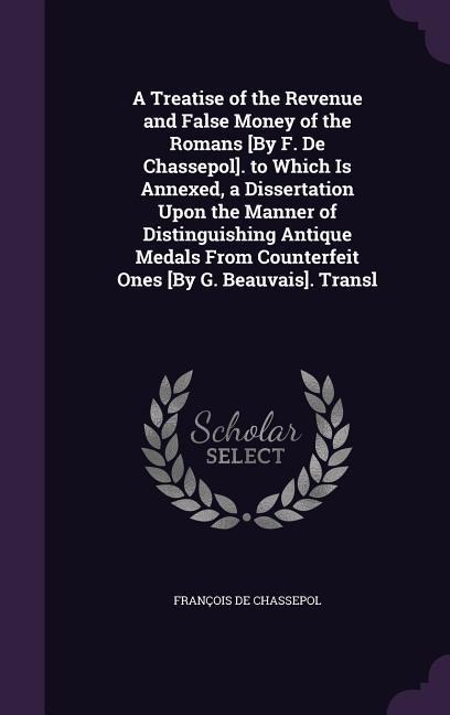 A Treatise of the Revenue and False Money of the Romans [By F. De Chassepol]. to Which Is Annexed, a Dissertation Upon the Manner of Distinguishing Antique Medals From Counterfeit Ones [By G. Beauvais]. Transl