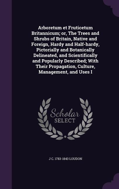 Arboretum et Fruticetum Britannicum; or, The Trees and Shrubs of Britain, Native and Foreign, Hardy and Half-hardy, Pictorially and Botanically Delineated, and Scientifically and Popularly Described; With Their Propagation, Culture, Management, and Uses I
