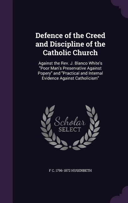 Defence of the Creed and Discipline of the Catholic Church: Against the Rev. J. Blanco White's "Poor Man's Preservative Against Popery" and "Practical and Internal Evidence Against Catholicism"