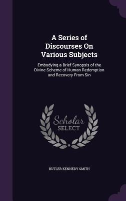 A Series of Discourses On Various Subjects: Embodying a Brief Synopsis of the Divine Scheme of Human Redemption and Recovery From Sin