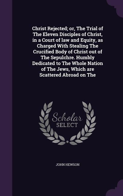 Christ Rejected; or, The Trial of The Eleven Disciples of Christ, in a Court of law and Equity, as Charged With Stealing The Crucified Body of Christ out of The Sepulchre. Humbly Dedicated to The Whole Nation of The Jews, Which are Scattered Abroad on The