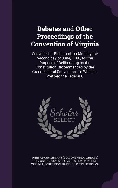 Debates and Other Proceedings of the Convention of Virginia: Convened at Richmond, on Monday the Second day of June, 1788, for the Purpose of Deliberating on the Constitution Recommended by the Grand Federal Convention. To Which is Prefixed the Federal C