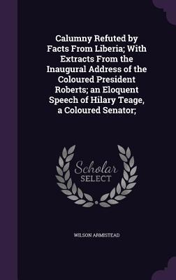 Calumny Refuted by Facts From Liberia; With Extracts From the Inaugural Address of the Coloured President Roberts; an Eloquent Speech of Hilary Teage,