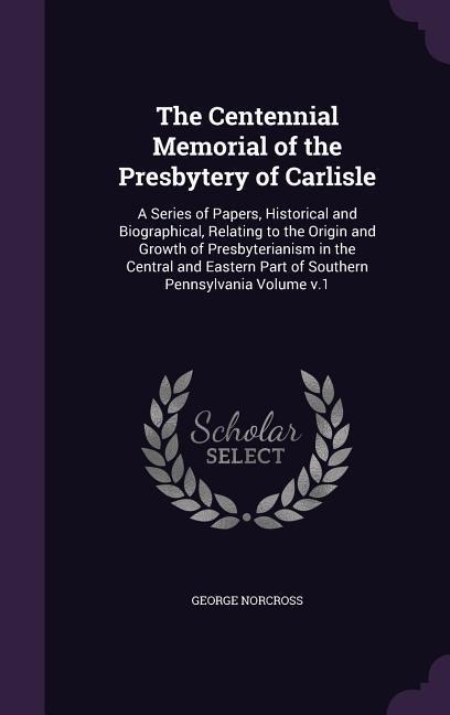 The Centennial Memorial of the Presbytery of Carlisle: A Series of Papers, Historical and Biographical, Relating to the Origin and Growth of Presbyterianism in the Central and Eastern Part of Southern Pennsylvania Volume v.1
