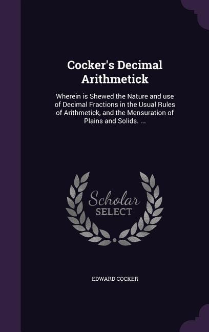 Cockers Decimal Arithmetick: Wherein is Shewed the Nature and use of Decimal Fractions in the Usual Rules of Arithmetick, and the Mensuration of Plains and Solids. ...