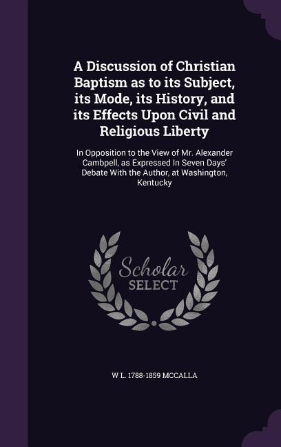 A Discussion of Christian Baptism as to its Subject, its Mode, its History, and its Effects Upon Civil and Religious Liberty: In Opposition to the Vie