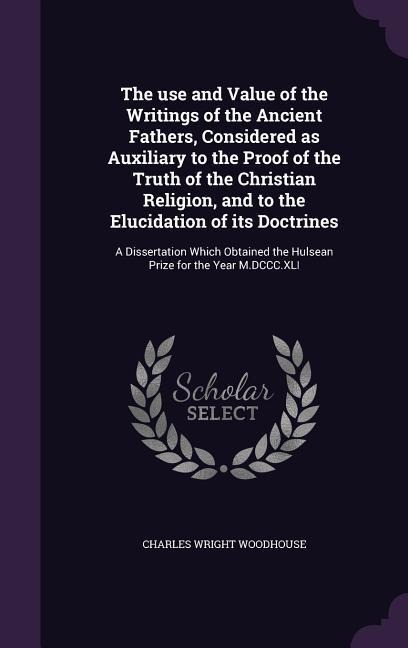 The use and Value of the Writings of the Ancient Fathers, Considered as Auxiliary to the Proof of the Truth of the Christian Religion, and to the Elucidation of its Doctrines: A Dissertation Which Obtained the Hulsean Prize for the Year M.DCCC.XLI