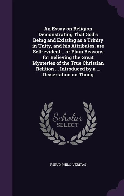 An Essay on Religion Demonstrating That Gods Being and Existing as a Trinity in Unity, and his Attributes, are Self-evident .. or Plain Reasons for Believing the Great Mysteries of the True Christian Relition ... Introduced by a ... Dissertation on Thoug