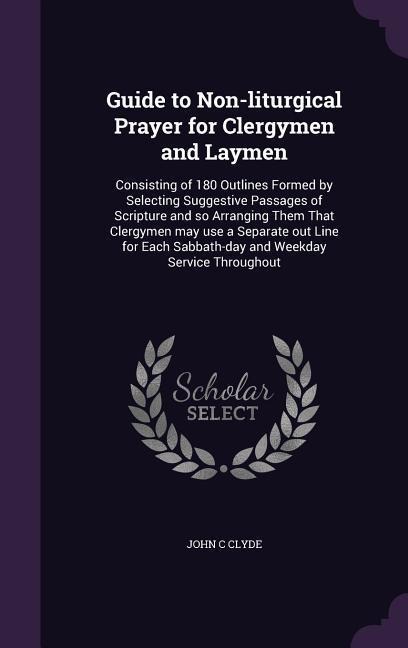Guide to Non-liturgical Prayer for Clergymen and Laymen: Consisting of 180 Outlines Formed by Selecting Suggestive Passages of Scripture and so Arranging Them That Clergymen may use a Separate out Line for Each Sabbath-day and Weekday Service Throughout