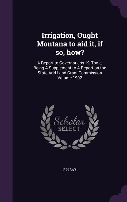 Irrigation, Ought Montana to aid it, if so, how?: A Report to Governor Jos. K. Toole, Being A Supplement to A Report on the State Arid Land Grant Commission Volume 1902