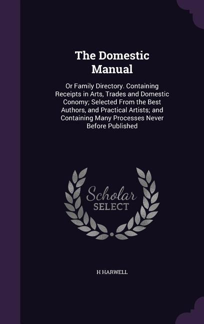 The Domestic Manual: Or Family Directory. Containing Receipts in Arts, Trades and Domestic Conomy; Selected From the Best Authors, and Practical Artists; and Containing Many Processes Never Before Published