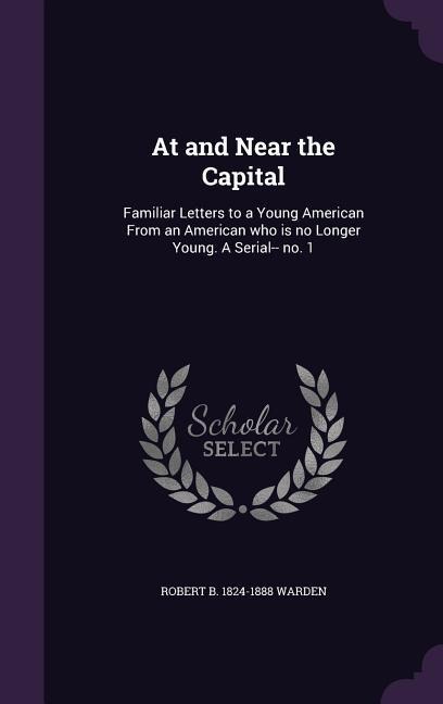 At and Near the Capital: Familiar Letters to a Young American From an American who is no Longer Young. A Serial-- no. 1