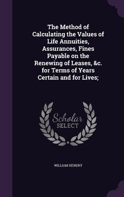 The Method of Calculating the Values of Life Annuities, Assurances, Fines Payable on the Renewing of Leases, &c. for Terms of Years Certain and for Li