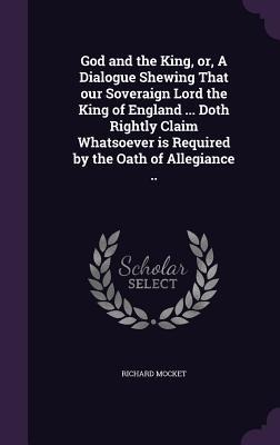 God and the King, or, A Dialogue Shewing That our Soveraign Lord the King of England ... Doth Rightly Claim Whatsoever is Required by the Oath of Allegiance ..