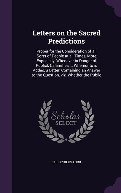 Letters on the Sacred Predictions: Proper for the Consideration of all Sorts of People at all Times, More Especially, Whenever in Danger of Publick Calamities ... Whereunto is Added, a Letter, Containing an Answer to the Question, viz. Whether the Public