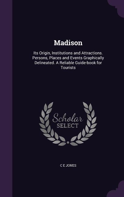 Madison: Its Origin, Institutions and Attractions. Persons, Places and Events Graphically Delineated. A Reliable Guide-book for Tourists