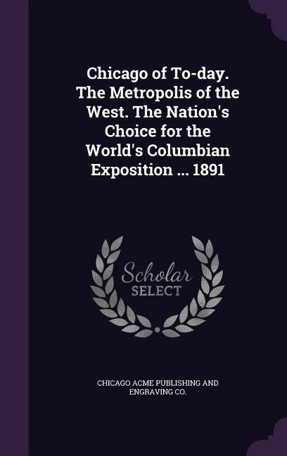 Chicago of To-day. The Metropolis of the West. The Nations Choice for the Worlds Columbian Exposition ... 1891
