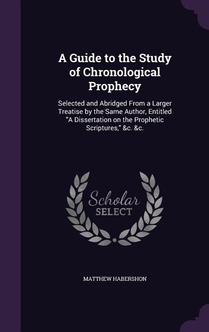 A Guide to the Study of Chronological Prophecy: Selected and Abridged From a Larger Treatise by the Same Author, Entitled "A Dissertation on the Prophetic Scriptures," &c. &c.
