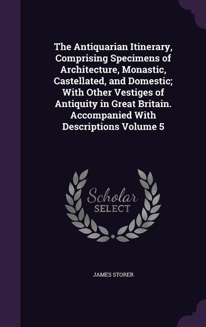 The Antiquarian Itinerary, Comprising Specimens of Architecture, Monastic, Castellated, and Domestic; With Other Vestiges of Antiquity in Great Britain. Accompanied With Descriptions Volume 5