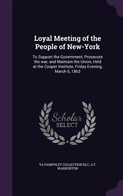 Loyal Meeting of the People of New-York: To Support the Government, Prosecute the war, and Maintain the Union, Held at the Cooper Institute, Friday Evening, March 6, 1863