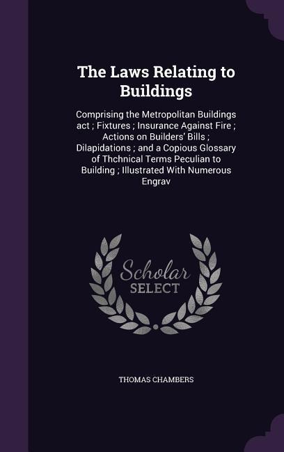The Laws Relating to Buildings: Comprising the Metropolitan Buildings act; Fixtures; Insurance Against Fire; Actions on Builders Bills; Dilapidations; and a Copious Glossary of Thchnical Terms Peculian to Building; Illustrated With Numerous Engrav